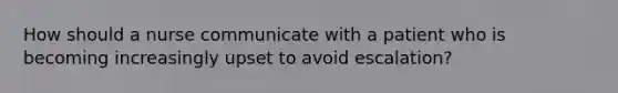 How should a nurse communicate with a patient who is becoming increasingly upset to avoid escalation?