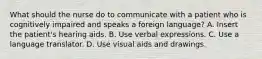 What should the nurse do to communicate with a patient who is cognitively impaired and speaks a foreign language? A. Insert the patient's hearing aids. B. Use verbal expressions. C. Use a language translator. D. Use visual aids and drawings.