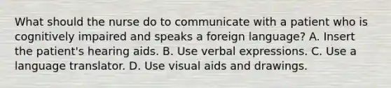 What should the nurse do to communicate with a patient who is cognitively impaired and speaks a foreign language? A. Insert the patient's hearing aids. B. Use verbal expressions. C. Use a language translator. D. Use visual aids and drawings.