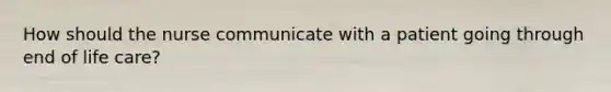 How should the nurse communicate with a patient going through end of life care?