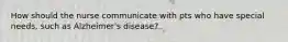 How should the nurse communicate with pts who have special needs, such as Alzheimer's disease?