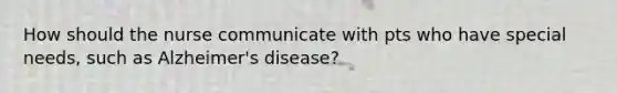 How should the nurse communicate with pts who have special needs, such as Alzheimer's disease?