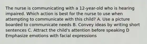 The nurse is communicating with a 12-year-old who is hearing impaired. Which action is best for the nurse to use when attempting to communicate with this child? A. Use a picture boarded to communicate needs B. Convey ideas by writing short sentences C. Attract the child's attention before speaking D Emphasize emotions with facial expressions