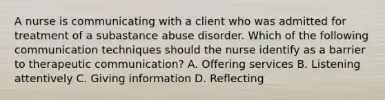 A nurse is communicating with a client who was admitted for treatment of a subastance abuse disorder. Which of the following communication techniques should the nurse identify as a barrier to therapeutic communication? A. Offering services B. Listening attentively C. Giving information D. Reflecting