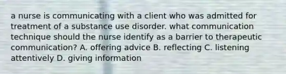 a nurse is communicating with a client who was admitted for treatment of a substance use disorder. what communication technique should the nurse identify as a barrier to therapeutic communication? A. offering advice B. reflecting C. listening attentively D. giving information