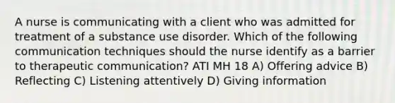 A nurse is communicating with a client who was admitted for treatment of a substance use disorder. Which of the following communication techniques should the nurse identify as a barrier to therapeutic communication? ATI MH 18 A) Offering advice B) Reflecting C) Listening attentively D) Giving information