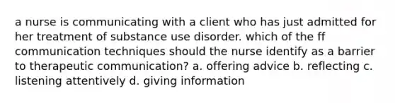 a nurse is communicating with a client who has just admitted for her treatment of substance use disorder. which of the ff communication techniques should the nurse identify as a barrier to therapeutic communication? a. offering advice b. reflecting c. listening attentively d. giving information