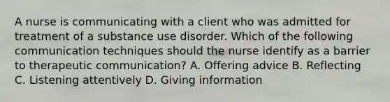 A nurse is communicating with a client who was admitted for treatment of a substance use disorder. Which of the following communication techniques should the nurse identify as a barrier to therapeutic communication? A. Offering advice B. Reflecting C. Listening attentively D. Giving information