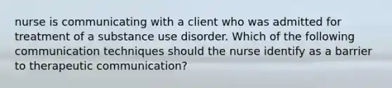 nurse is communicating with a client who was admitted for treatment of a substance use disorder. Which of the following communication techniques should the nurse identify as a barrier to therapeutic communication?