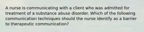 A nurse is communicating with a client who was admitted for treatment of a substance abuse disorder. Which of the following communication techniques should the nurse identify as a barrier to therapeutic communication?