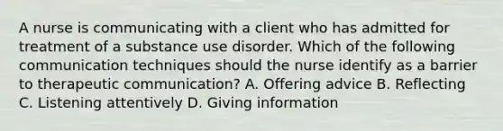 A nurse is communicating with a client who has admitted for treatment of a substance use disorder. Which of the following communication techniques should the nurse identify as a barrier to therapeutic communication? A. Offering advice B. Reflecting C. Listening attentively D. Giving information