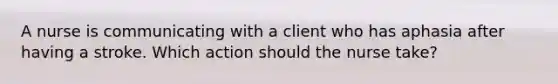 A nurse is communicating with a client who has aphasia after having a stroke. Which action should the nurse take?