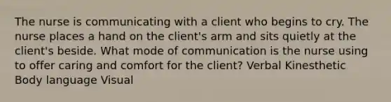 The nurse is communicating with a client who begins to cry. The nurse places a hand on the client's arm and sits quietly at the client's beside. What mode of communication is the nurse using to offer caring and comfort for the client? Verbal Kinesthetic Body language Visual