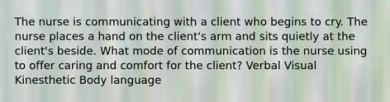 The nurse is communicating with a client who begins to cry. The nurse places a hand on the client's arm and sits quietly at the client's beside. What mode of communication is the nurse using to offer caring and comfort for the client? Verbal Visual Kinesthetic Body language