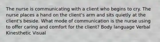 The nurse is communicating with a client who begins to cry. The nurse places a hand on the client's arm and sits quietly at the client's beside. What mode of communication is the nurse using to offer caring and comfort for the client? Body language Verbal Kinesthetic Visual