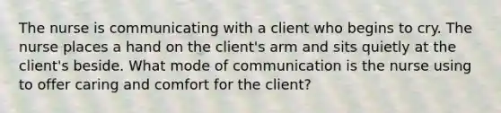 The nurse is communicating with a client who begins to cry. The nurse places a hand on the client's arm and sits quietly at the client's beside. What mode of communication is the nurse using to offer caring and comfort for the client?