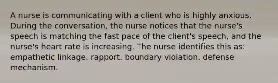 A nurse is communicating with a client who is highly anxious. During the conversation, the nurse notices that the nurse's speech is matching the fast pace of the client's speech, and the nurse's heart rate is increasing. The nurse identifies this as: empathetic linkage. rapport. boundary violation. defense mechanism.