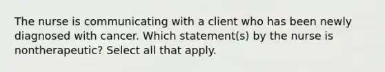 The nurse is communicating with a client who has been newly diagnosed with cancer. Which statement(s) by the nurse is nontherapeutic? Select all that apply.