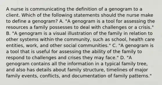 A nurse is communicating the definition of a genogram to a client. Which of the following statements should the nurse make to define a genogram? A. "A genogram is a tool for assessing the resources a family possesses to deal with challenges or a crisis." B. "A genogram is a visual illustration of the family in relation to other systems within the community, such as school, health care entities, work, and other social communities." C. "A genogram is a tool that is useful for assessing the ability of the family to respond to challenges and crises they may face." D. "A genogram contains all the information in a typical family tree, and also has details about family structure, timelines of major family events, conflicts, and documentation of family patterns."