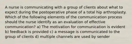 A nurse is communicating with a group of clients about what to expect during the postoperative phase of a total hip arthroplasty. Which of the following elements of the communication process should the nurse identify as an evaluation of effective communication? a) The motivation for communication is evident b) feedback is provided c) a message is communicated to the group of clients d) multiple channels are used by sender