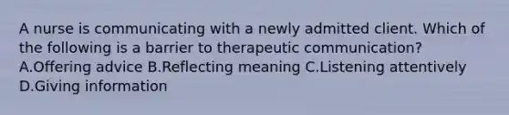 A nurse is communicating with a newly admitted client. Which of the following is a barrier to therapeutic communication? A.Offering advice B.Reflecting meaning C.Listening attentively D.Giving information