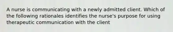 A nurse is communicating with a newly admitted client. Which of the following rationales identifies the nurse's purpose for using therapeutic communication with the client