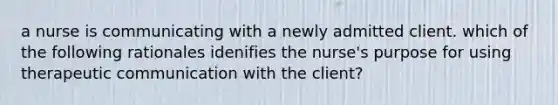 a nurse is communicating with a newly admitted client. which of the following rationales idenifies the nurse's purpose for using therapeutic communication with the client?