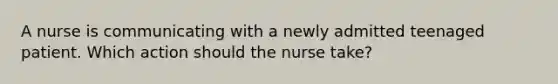 A nurse is communicating with a newly admitted teenaged patient. Which action should the nurse take?