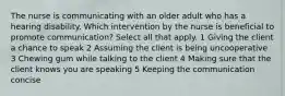 The nurse is communicating with an older adult who has a hearing disability. Which intervention by the nurse is beneficial to promote communication? Select all that apply. 1 Giving the client a chance to speak 2 Assuming the client is being uncooperative 3 Chewing gum while talking to the client 4 Making sure that the client knows you are speaking 5 Keeping the communication concise