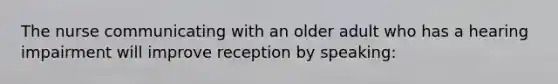 The nurse communicating with an older adult who has a hearing impairment will improve reception by speaking: