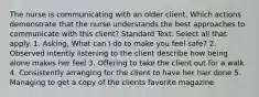 The nurse is communicating with an older client. Which actions demonstrate that the nurse understands the best approaches to communicate with this client? Standard Text: Select all that apply. 1. Asking, What can I do to make you feel safe? 2. Observed intently listening to the client describe how being alone makes her feel 3. Offering to take the client out for a walk 4. Consistently arranging for the client to have her hair done 5. Managing to get a copy of the clients favorite magazine