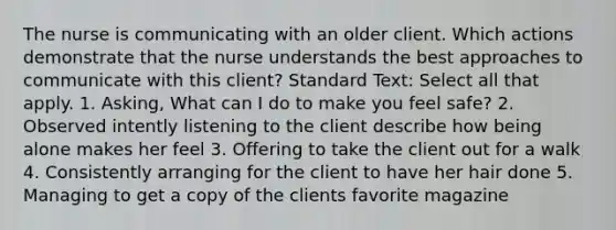 The nurse is communicating with an older client. Which actions demonstrate that the nurse understands the best approaches to communicate with this client? Standard Text: Select all that apply. 1. Asking, What can I do to make you feel safe? 2. Observed intently listening to the client describe how being alone makes her feel 3. Offering to take the client out for a walk 4. Consistently arranging for the client to have her hair done 5. Managing to get a copy of the clients favorite magazine