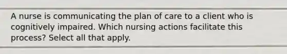 A nurse is communicating the plan of care to a client who is cognitively impaired. Which nursing actions facilitate this process? Select all that apply.