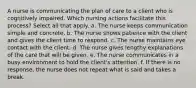 A nurse is communicating the plan of care to a client who is cognitively impaired. Which nursing actions facilitate this process? Select all that apply. a. The nurse keeps communication simple and concrete. b. The nurse shows patience with the client and gives the client time to respond. c. The nurse maintains eye contact with the client. d. The nurse gives lengthy explanations of the care that will be given. e. The nurse communicates in a busy environment to hold the client's attention. f. If there is no response, the nurse does not repeat what is said and takes a break.