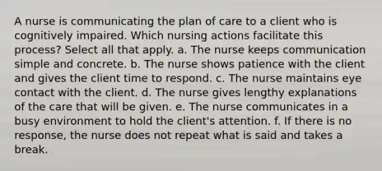 A nurse is communicating the plan of care to a client who is cognitively impaired. Which nursing actions facilitate this process? Select all that apply. a. The nurse keeps communication simple and concrete. b. The nurse shows patience with the client and gives the client time to respond. c. The nurse maintains eye contact with the client. d. The nurse gives lengthy explanations of the care that will be given. e. The nurse communicates in a busy environment to hold the client's attention. f. If there is no response, the nurse does not repeat what is said and takes a break.