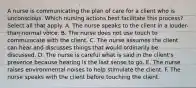 A nurse is communicating the plan of care for a client who is unconscious. Which nursing actions best facilitate this process? Select all that apply. A. The nurse speaks to the client in a louder-than-normal voice. B. The nurse does not use touch to communicate with the client. C. The nurse assumes the client can hear and discusses things that would ordinarily be discussed. D. The nurse is careful what is said in the client's presence because hearing is the last sense to go. E. The nurse raises environmental noises to help stimulate the client. F. The nurse speaks with the client before touching the client.