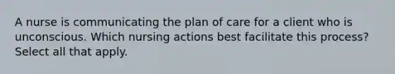 A nurse is communicating the plan of care for a client who is unconscious. Which nursing actions best facilitate this process? Select all that apply.