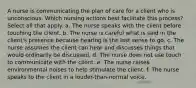 A nurse is communicating the plan of care for a client who is unconscious. Which nursing actions best facilitate this process? Select all that apply. a. The nurse speaks with the client before touching the client. b. The nurse is careful what is said in the client's presence because hearing is the last sense to go. c. The nurse assumes the client can hear and discusses things that would ordinarily be discussed. d. The nurse does not use touch to communicate with the client. e. The nurse raises environmental noises to help stimulate the client. f. The nurse speaks to the client in a louder-than-normal voice.