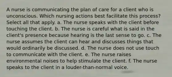 A nurse is communicating the plan of care for a client who is unconscious. Which nursing actions best facilitate this process? Select all that apply. a. The nurse speaks with the client before touching the client. b. The nurse is careful what is said in the client's presence because hearing is the last sense to go. c. The nurse assumes the client can hear and discusses things that would ordinarily be discussed. d. The nurse does not use touch to communicate with the client. e. The nurse raises environmental noises to help stimulate the client. f. The nurse speaks to the client in a louder-than-normal voice.