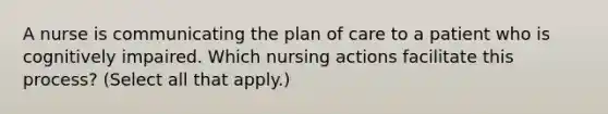 A nurse is communicating the plan of care to a patient who is cognitively impaired. Which nursing actions facilitate this process? (Select all that apply.)