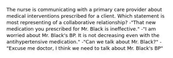 The nurse is communicating with a primary care provider about medical interventions prescribed for a client. Which statement is most representing of a collaborative relationship? -"That new medication you prescribed for Mr. Black is ineffective." -"I am worried about Mr. Black's BP. It is not decreasing even with the antihypertensive medication." -"Can we talk about Mr. Black?" -"Excuse me doctor, I think we need to talk about Mr. Black's BP"