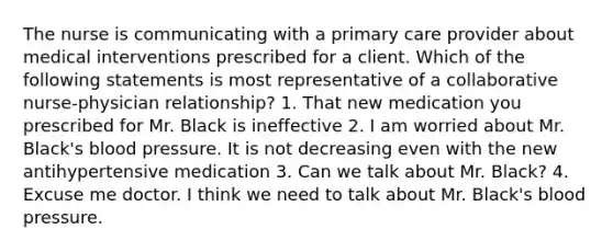 The nurse is communicating with a primary care provider about medical interventions prescribed for a client. Which of the following statements is most representative of a collaborative nurse-physician relationship? 1. That new medication you prescribed for Mr. Black is ineffective 2. I am worried about Mr. Black's blood pressure. It is not decreasing even with the new antihypertensive medication 3. Can we talk about Mr. Black? 4. Excuse me doctor. I think we need to talk about Mr. Black's blood pressure.