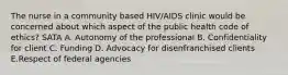 The nurse in a community based HIV/AIDS clinic would be concerned about which aspect of the public health code of ethics? SATA A. Autonomy of the professional B. Confidentiality for client C. Funding D. Advocacy for disenfranchised clients E.Respect of federal agencies