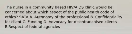 The nurse in a community based HIV/AIDS clinic would be concerned about which aspect of the public health code of ethics? SATA A. Autonomy of the professional B. Confidentiality for client C. Funding D. Advocacy for disenfranchised clients E.Respect of federal agencies