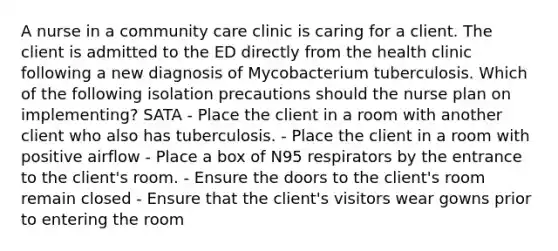 A nurse in a community care clinic is caring for a client. The client is admitted to the ED directly from the health clinic following a new diagnosis of Mycobacterium tuberculosis. Which of the following isolation precautions should the nurse plan on implementing? SATA - Place the client in a room with another client who also has tuberculosis. - Place the client in a room with positive airflow - Place a box of N95 respirators by the entrance to the client's room. - Ensure the doors to the client's room remain closed - Ensure that the client's visitors wear gowns prior to entering the room