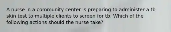 A nurse in a community center is preparing to administer a tb skin test to multiple clients to screen for tb. Which of the following actions should the nurse take?