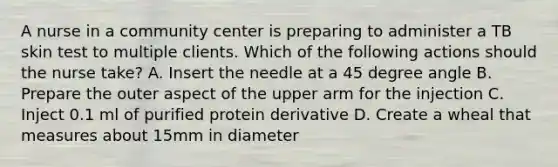 A nurse in a community center is preparing to administer a TB skin test to multiple clients. Which of the following actions should the nurse take? A. Insert the needle at a 45 degree angle B. Prepare the outer aspect of the upper arm for the injection C. Inject 0.1 ml of purified protein derivative D. Create a wheal that measures about 15mm in diameter