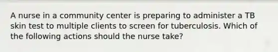 A nurse in a community center is preparing to administer a TB skin test to multiple clients to screen for tuberculosis. Which of the following actions should the nurse take?