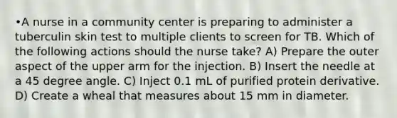 •A nurse in a community center is preparing to administer a tuberculin skin test to multiple clients to screen for TB. Which of the following actions should the nurse take? A) Prepare the outer aspect of the upper arm for the injection. B) Insert the needle at a 45 degree angle. C) Inject 0.1 mL of purified protein derivative. D) Create a wheal that measures about 15 mm in diameter.