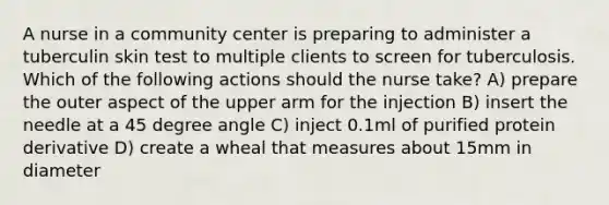 A nurse in a community center is preparing to administer a tuberculin skin test to multiple clients to screen for tuberculosis. Which of the following actions should the nurse take? A) prepare the outer aspect of the upper arm for the injection B) insert the needle at a 45 degree angle C) inject 0.1ml of purified protein derivative D) create a wheal that measures about 15mm in diameter